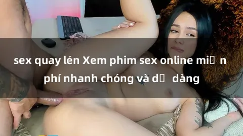 sex quay lén Xem phim sex online miễn phí nhanh chóng và dễ dàng