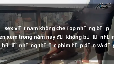 sex việt nam không che Top những bộ phim sex hay nhất nên xem trong năm nay để không bỏ lỡ những thước phim hấp dẫn và đầy kịch tính.