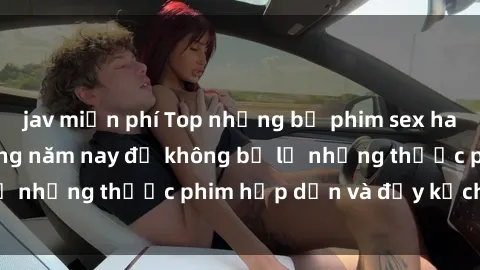 jav miễn phí Top những bộ phim sex hay nhất nên xem trong năm nay để không bỏ lỡ những thước phim hấp dẫn và đầy kịch tính.