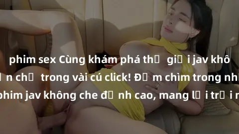 phim sex Cùng khám phá thế giới jav không che siêu hấp dẫn chỉ trong vài cú click! Đắm chìm trong những bộ phim jav không che đỉnh cao, mang lại trải nghiệm thú vị và đầy kích thích.