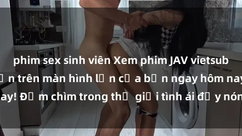 phim sex sinh viên Xem phim JAV vietsub mới nhất và hấp dẫn trên màn hình lớn của bạn ngay hôm nay! Đắm chìm trong thế giới tình ái đầy nóng bỏng và kích thích.