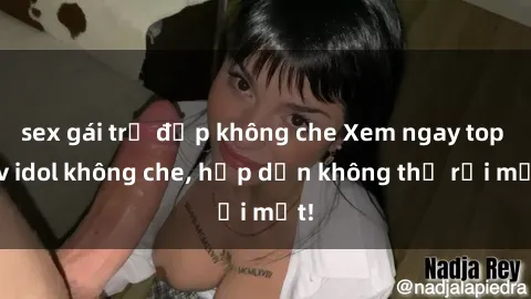 sex gái trẻ đẹp không che Xem ngay top jav idol không che, hấp dẫn không thể rời mắt!