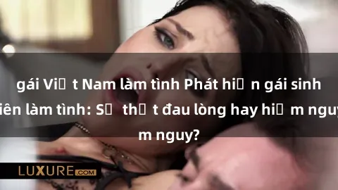 gái Việt Nam làm tình Phát hiện gái sinh viên làm tình: Sự thật đau lòng hay hiểm nguy?
