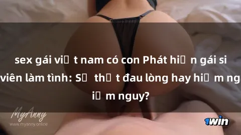 sex gái việt nam có con Phát hiện gái sinh viên làm tình: Sự thật đau lòng hay hiểm nguy?