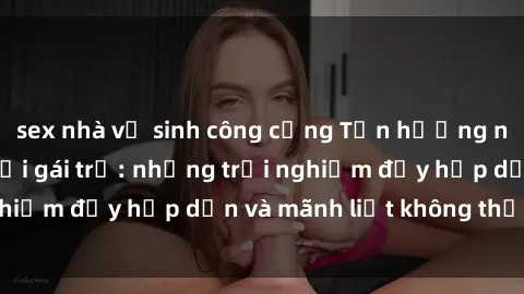sex nhà vệ sinh công cộng Tận hưởng niềm vui của sex với gái trẻ: những trải nghiệm đầy hấp dẫn và mãnh liệt không thể bỏ lỡ