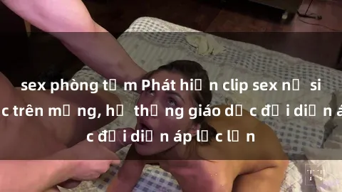 sex phòng tắm Phát hiện clip sex nữ sinh gây sốc trên mạng, hệ thống giáo dục đối diện áp lực lớn