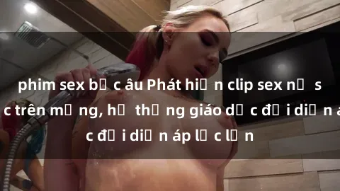 phim sex bắc âu Phát hiện clip sex nữ sinh gây sốc trên mạng, hệ thống giáo dục đối diện áp lực lớn