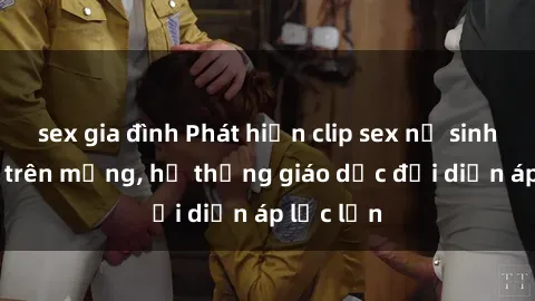 sex gia đình Phát hiện clip sex nữ sinh gây sốc trên mạng, hệ thống giáo dục đối diện áp lực lớn