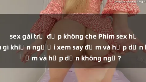 sex gái trẻ đẹp không che Phim sex học sinh: Điều gì khiến người xem say đắm và hấp dẫn không ngờ?