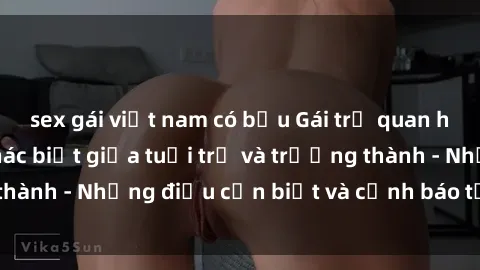 sex gái việt nam có bầu Gái trẻ quan hệ: Mối quan hệ khác biệt giữa tuổi trẻ và trưởng thành - Những điều cần biết và cảnh báo từ chuyên gia