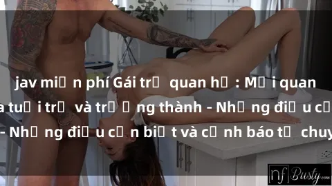 jav miễn phí Gái trẻ quan hệ: Mối quan hệ khác biệt giữa tuổi trẻ và trưởng thành - Những điều cần biết và cảnh báo từ chuyên gia