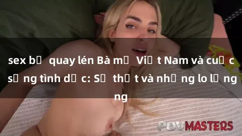 sex bị quay lén Bà mẹ Việt Nam và cuộc sống tình dục: Sự thật và những lo lắng
