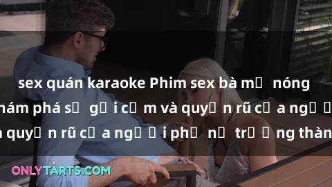sex quán karaoke Phim sex bà mẹ nóng bỏng: Hành trình khám phá sự gợi cảm và quyến rũ của người phụ nữ trưởng thành.