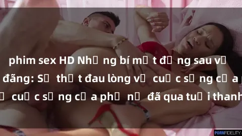 phim sex HD Những bí mật đằng sau vẻ ngoài gái già dâm đãng: Sự thật đau lòng về cuộc sống của phụ nữ đã qua tuổi thanh xuân