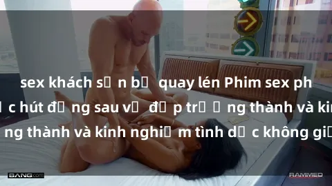 sex khách sạn bị quay lén Phim sex phụ nữ lớn tuổi: Sức hút đằng sau vẻ đẹp trưởng thành và kinh nghiệm tình dục không giới hạn