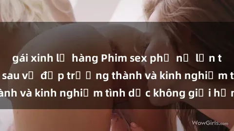 gái xinh lộ hàng Phim sex phụ nữ lớn tuổi: Sức hút đằng sau vẻ đẹp trưởng thành và kinh nghiệm tình dục không giới hạn