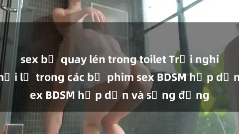 sex bị quay lén trong toilet Trải nghiệm cảm giác mới lạ trong các bộ phim sex BDSM hấp dẫn và sống động
