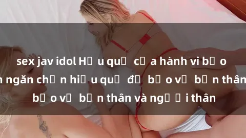 sex jav idol Hậu quả của hành vi bạo dâm sex và cách ngăn chặn hiệu quả để bảo vệ bản thân và người thân