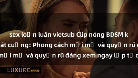 sex loạn luân vietsub Clip nóng BDSM khiến người xem phát cuồng: Phong cách mới mẻ và quyến rũ đáng xem ngay lập tức!