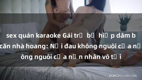 sex quán karaoke Gái trẻ bị hiếp dâm bạo lực trong căn nhà hoang: Nỗi đau không nguôi của nạn nhân vô tội