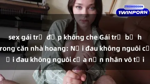 sex gái trẻ đẹp không che Gái trẻ bị hiếp dâm bạo lực trong căn nhà hoang: Nỗi đau không nguôi của nạn nhân vô tội