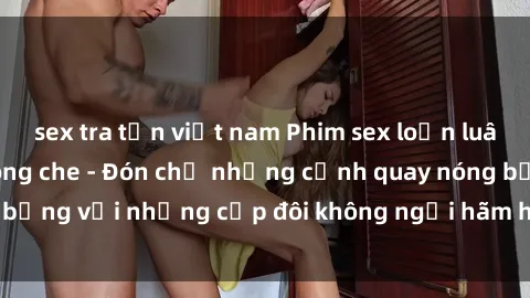 sex tra tấn việt nam Phim sex loạn luân đầy kích thích không che - Đón chờ những cảnh quay nóng bỏng với những cặp đôi không ngại hãm hiếp gia đình trong lòng