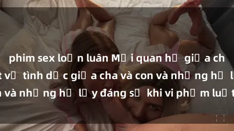 phim sex loạn luân Mối quan hệ giữa cha và con: Sự thật về tình dục giữa cha và con và những hệ lụy đáng sợ khi vi phạm luật pháp.