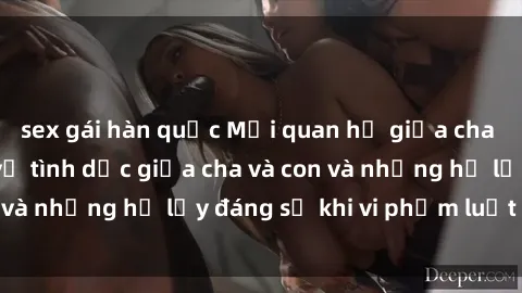 sex gái hàn quốc Mối quan hệ giữa cha và con: Sự thật về tình dục giữa cha và con và những hệ lụy đáng sợ khi vi phạm luật pháp.