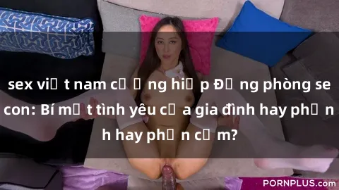 sex việt nam cưỡng hiếp Động phòng sex mẹ con: Bí mật tình yêu của gia đình hay phản cảm?
