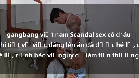 gangbang việt nam Scandal sex cô cháu gây chấn động: Chi tiết vụ việc đáng lên án đã được hé lộ, cảnh báo về nguy cơ làm tổn thương tâm hồn trẻ em.