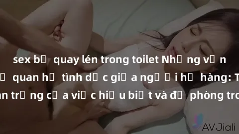 sex bị quay lén trong toilet Những vấn đề đáng quan tâm về quan hệ tình dục giữa người họ hàng: Tầm quan trọng của việc hiểu biết và đề phòng trong việc tiếp xúc trong gia đình.