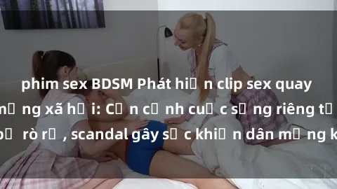 phim sex BDSM Phát hiện clip sex quay lén hot nhất trên mạng xã hội: Cận cảnh cuộc sống riêng tư bị rò rỉ, scandal gây sốc khiến dân mạng không khỏi bàng hoàng