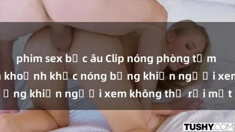 phim sex bắc âu Clip nóng phòng tắm gây sốt: Cận cảnh khoảnh khắc nóng bỏng khiến người xem không thể rời mắt