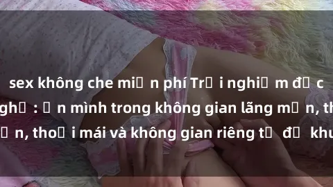 sex không che miễn phí Trải nghiệm độc đáo tại sex nhà nghỉ: ẩn mình trong không gian lãng mạn, thoải mái và không gian riêng tư để khuấy động tình ái.