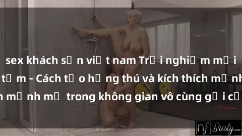sex khách sạn việt nam Trải nghiệm mới lạ với sex phòng tắm - Cách tạo hứng thú và kích thích mạnh mẽ trong không gian vô cùng gợi cảm và lãng mạn