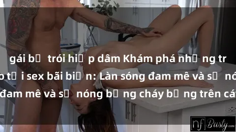 gái bị trói hiếp dâm Khám phá những trải nghiệm độc đáo tại sex bãi biển: Làn sóng đam mê và sự nóng bỏng cháy bỏng trên cát trắng