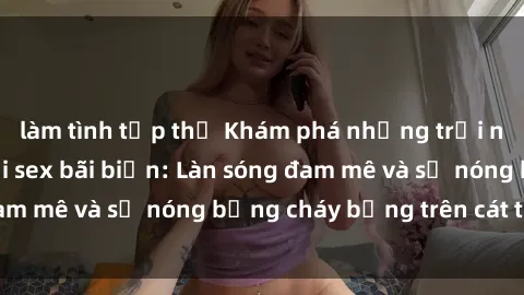 làm tình tập thể Khám phá những trải nghiệm độc đáo tại sex bãi biển: Làn sóng đam mê và sự nóng bỏng cháy bỏng trên cát trắng