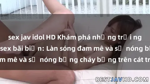 sex jav idol HD Khám phá những trải nghiệm độc đáo tại sex bãi biển: Làn sóng đam mê và sự nóng bỏng cháy bỏng trên cát trắng