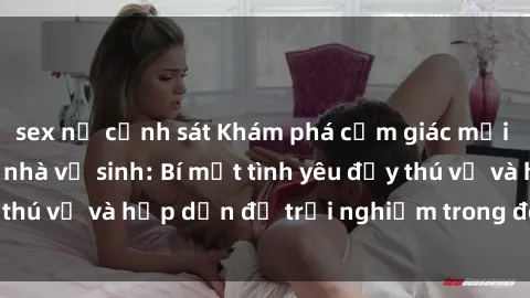 sex nữ cảnh sát Khám phá cảm giác mới mẻ với sex trong nhà vệ sinh: Bí mật tình yêu đầy thú vị và hấp dẫn để trải nghiệm trong đêm hôm nay!
