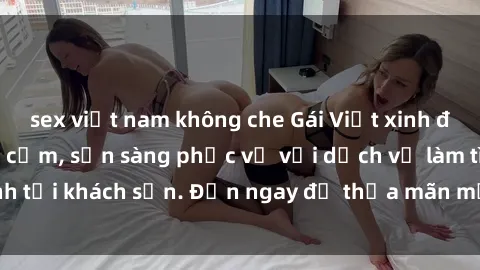 sex việt nam không che Gái Việt xinh đẹp, nồng nàn tình cảm, sẵn sàng phục vụ với dịch vụ làm tình tại khách sạn. Đến ngay để thỏa mãn mọi khao khát của bạn!