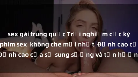 sex gái trung quốc Trải nghiệm cực kỳ nóng bỏng trong phim sex  không che mới nhất  Đỉnh cao của sự sung sướng và tận hưởng chân thật