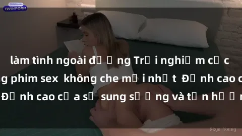 làm tình ngoài đường Trải nghiệm cực kỳ nóng bỏng trong phim sex  không che mới nhất  Đỉnh cao của sự sung sướng và tận hưởng chân thật
