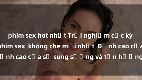 phim sex hot nhất Trải nghiệm cực kỳ nóng bỏng trong phim sex  không che mới nhất  Đỉnh cao của sự sung sướng và tận hưởng chân thật