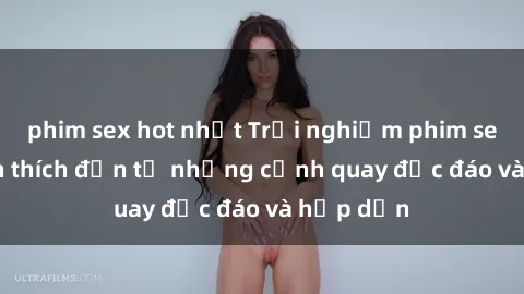 phim sex hot nhất Trải nghiệm phim sex : Sự kích thích đến từ những cảnh quay độc đáo và hấp dẫn