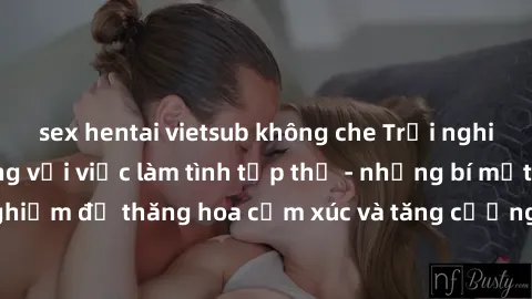 sex hentai vietsub không che Trải nghiệm hứng khởi cùng với việc làm tình tập thể - những bí mật và kinh nghiệm để thăng hoa cảm xúc và tăng cường sự gắn kết trong mối quan hệ