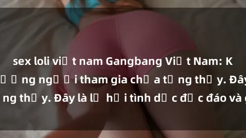sex loli việt nam Gangbang Việt Nam: Kỷ lục mới với số lượng người tham gia chưa từng thấy. Đây là lễ hội tình dục độc đáo và gây sốc.