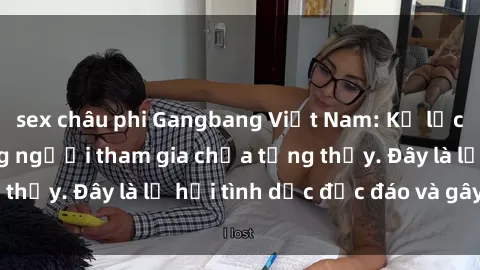sex châu phi Gangbang Việt Nam: Kỷ lục mới với số lượng người tham gia chưa từng thấy. Đây là lễ hội tình dục độc đáo và gây sốc.