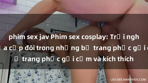 phim sex jav Phim sex cosplay: Trải nghiệm tuyệt vời của cặp đôi trong những bộ trang phục gợi cảm và kích thích