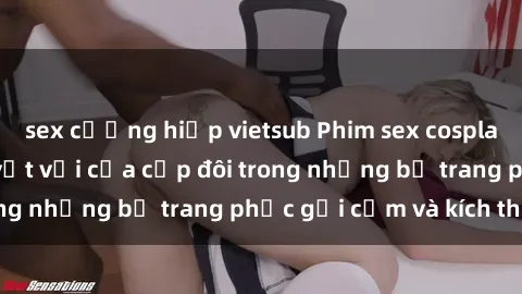 sex cưỡng hiếp vietsub Phim sex cosplay: Trải nghiệm tuyệt vời của cặp đôi trong những bộ trang phục gợi cảm và kích thích