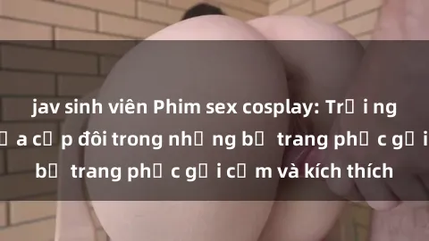jav sinh viên Phim sex cosplay: Trải nghiệm tuyệt vời của cặp đôi trong những bộ trang phục gợi cảm và kích thích